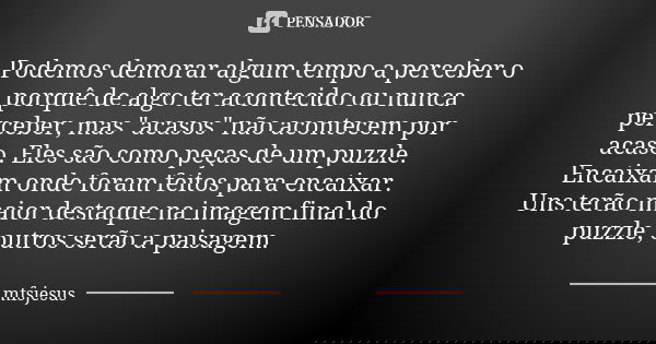 Podemos demorar algum tempo a perceber o porquê de algo ter acontecido ou nunca perceber, mas "acasos" não acontecem por acaso. Eles são como peças de... Frase de mfsjesus.