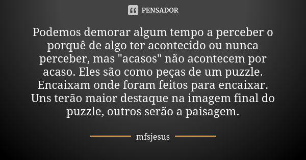 Podemos demorar algum tempo a perceber o porquê de algo ter acontecido ou nunca perceber, mas "acasos" não acontecem por acaso. Eles são como peças de... Frase de mfsjesus.