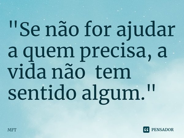 ⁠"Se não for ajudar a quem precisa, a vida não tem sentido algum."... Frase de MFT.