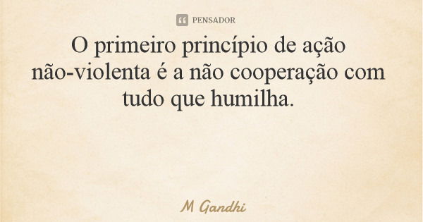 O primeiro princípio de ação não-violenta é a não cooperação com tudo que humilha.... Frase de M Gandhi.