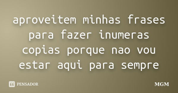 aproveitem minhas frases para fazer inumeras copias porque nao vou estar aqui para sempre... Frase de MGM.