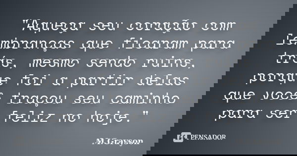 "Aqueça seu coração com lembranças que ficaram para trás, mesmo sendo ruins, porque foi a partir delas que você traçou seu caminho para ser feliz no hoje.&... Frase de M.Grayson.