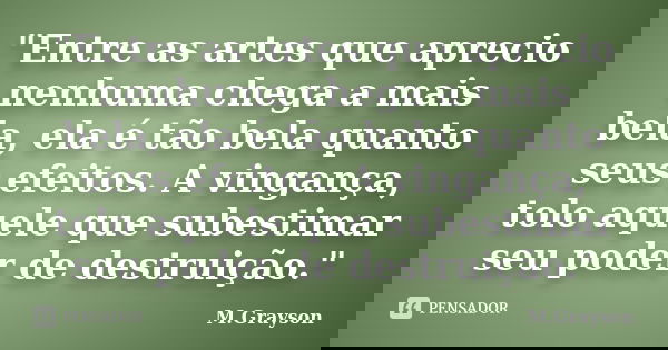 "Entre as artes que aprecio nenhuma chega a mais bela, ela é tão bela quanto seus efeitos. A vingança, tolo aquele que subestimar seu poder de destruição.&... Frase de M.Grayson.