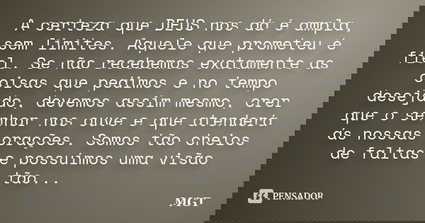 A certeza que DEUS nos dá é ampla, sem limites. Aquele que prometeu é fiel. Se não recebemos exatamente as coisas que pedimos e no tempo desejado, devemos assim... Frase de MGT.