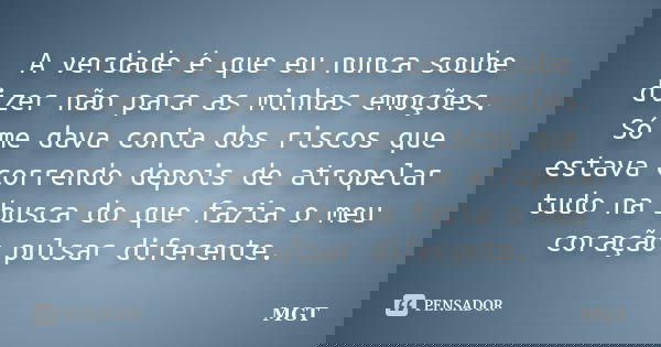 A verdade é que eu nunca soube dizer não para as minhas emoções. Só me dava conta dos riscos que estava correndo depois de atropelar tudo na busca do que fazia ... Frase de MGT.