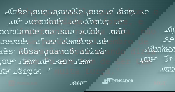 Acho que aquilo que é bom, e de verdade, e forte, e importante na sua vida, não se perde. E aí lembro de Guimarães Rosa quando dizia que “o que tem de ser tem m... Frase de MGT.