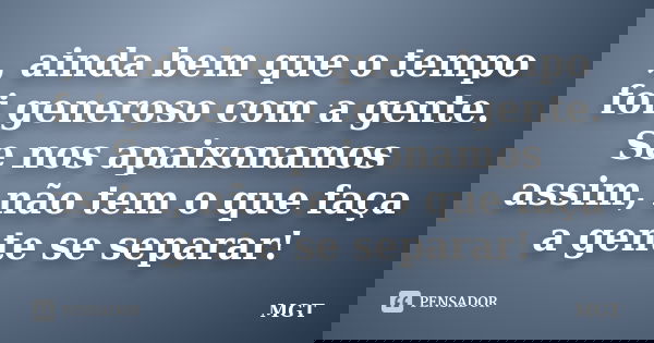 , ainda bem que o tempo foi generoso com a gente. Se nos apaixonamos assim, não tem o que faça a gente se separar!... Frase de MGT.