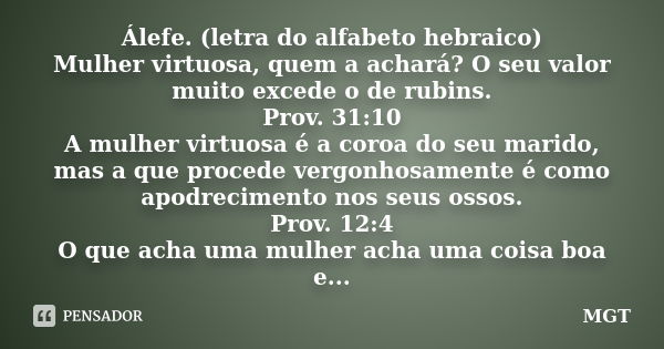 Álefe. (letra do alfabeto hebraico) Mulher virtuosa, quem a achará? O seu valor muito excede o de rubins. Prov. 31:10 A mulher virtuosa é a coroa do seu marido,... Frase de MGT.