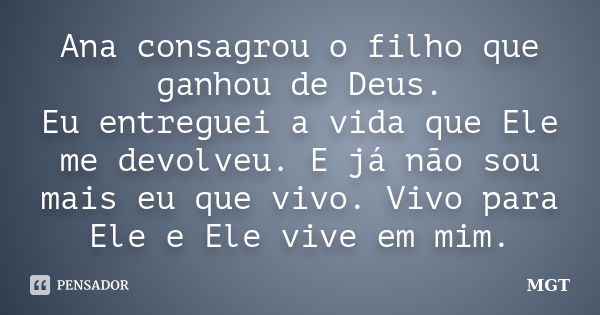 Ana consagrou o filho que ganhou de Deus. Eu entreguei a vida que Ele me devolveu. E já não sou mais eu que vivo. Vivo para Ele e Ele vive em mim.... Frase de MGT.