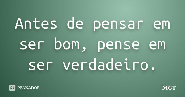 Antes de pensar em ser bom, pense em ser verdadeiro.... Frase de MGT.