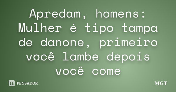 Apredam, homens: Mulher é tipo tampa de danone, primeiro você lambe depois você come... Frase de MGT.