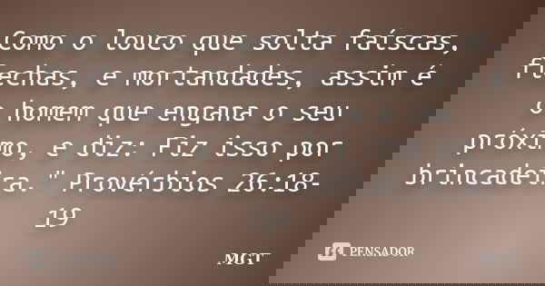 Como o louco que solta faíscas, flechas, e mortandades, assim é o homem que engana o seu próximo, e diz: Fiz isso por brincadeira." Provérbios 26:18-19... Frase de MGT.