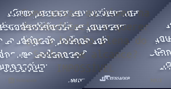 Como posso eu viver na desobediência e querer que a bênção plena do Senhor me alcance? IMPOSSÍVEL... Frase de MGT.