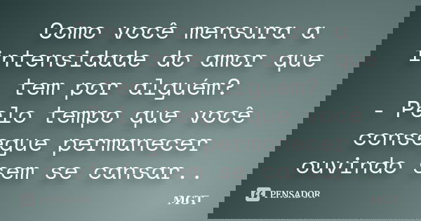 Como você mensura a intensidade do amor que tem por alguém? - Pelo tempo que você consegue permanecer ouvindo sem se cansar..... Frase de MGT.