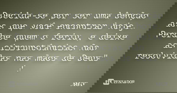 Decida-se por ser uma bênção aos que você encontrar hoje. Perdoe quem o feriu, e deixe as circunstâncias não resolvidas nas mãos de Deus" !... Frase de MGT.