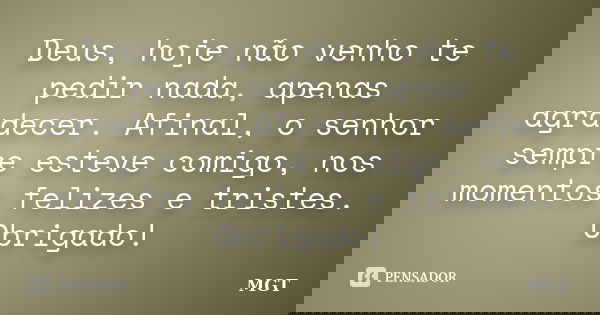 Deus, hoje não venho te pedir nada, apenas agradecer. Afinal, o senhor sempre esteve comigo, nos momentos felizes e tristes. Obrigado!... Frase de MGT.