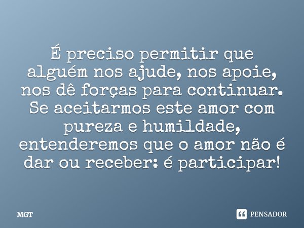 É preciso permitir que alguém nos ajude, nos apoie, nos dê forças para continuar. Se aceitarmos este amor com pureza e humildade, entenderemos que o amor não é ... Frase de MGT.