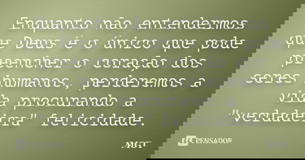 Enquanto não entendermos que Deus é o único que pode preencher o coração dos seres humanos, perderemos a vida procurando a "verdadeira" felicidade.... Frase de MGT.