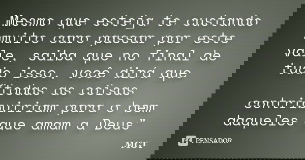 Mesmo que esteja te custando muito caro passar por este vale, saiba que no final de tudo isso, você dirá que "todas as coisas contribuiriam para o bem daqu... Frase de MGT.