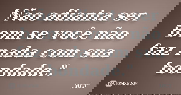 Não adianta ser bom se você não faz nada com sua bondade."... Frase de MGT.