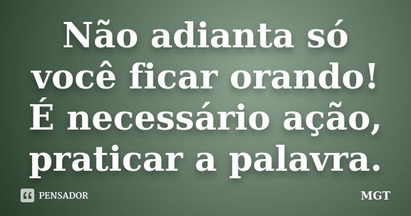 Não adianta só você ficar orando! É necessário ação, praticar a palavra.... Frase de MGT.