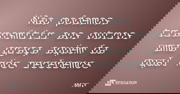 Não podemos transmitir aos outros uma graça aquém da qual nós recebemos... Frase de MGT.