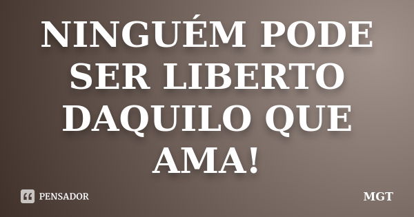 NINGUÉM PODE SER LIBERTO DAQUILO QUE AMA!... Frase de MGT.