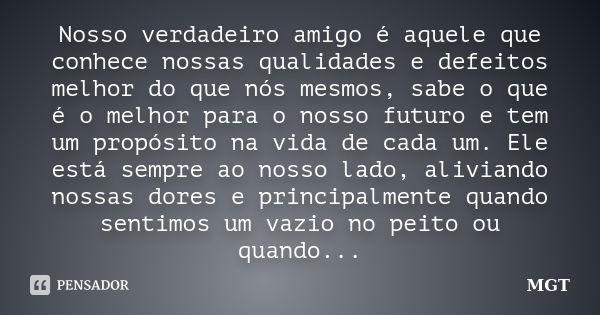 Nosso verdadeiro amigo é aquele que conhece nossas qualidades e defeitos melhor do que nós mesmos, sabe o que é o melhor para o nosso futuro e tem um propósito ... Frase de MGT.