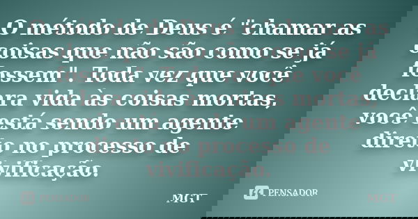 O método de Deus é "chamar as coisas que não são como se já fossem". Toda vez que você declara vida às coisas mortas, você está sendo um agente direto... Frase de MGT.