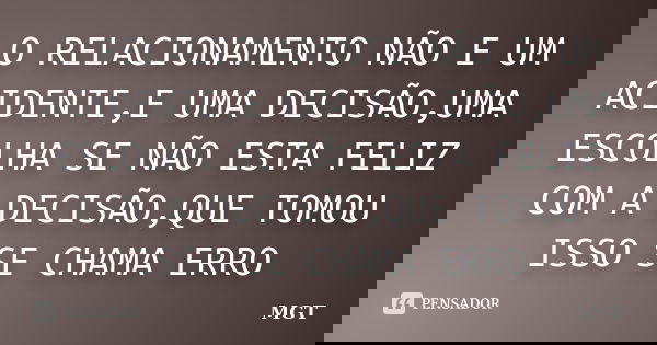 O RELACIONAMENTO NÃO E UM ACIDENTE,E UMA DECISÃO,UMA ESCOLHA SE NÃO ESTA FELIZ COM A DECISÃO,QUE TOMOU ISSO SE CHAMA ERRO... Frase de MGT.