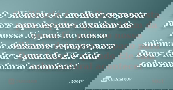 O silêncio é a melhor resposta para aqueles que duvidam da nossa fé, pois no nosso silêncio deixamos espaço para Deus falar e quando Ele fala sobrenatural acont... Frase de MGT.