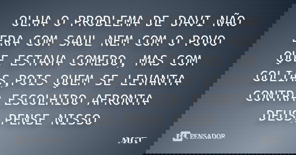 OLHA O PROBLEMA DE DAVI NÃO ERA COM SAUL NEM COM O POVO QUE ESTAVA COMEDO, MAS COM GOLIAS,POIS QUEM SE LEVANTA CONTRA ESCOLHIDO AFRONTA DEUS,PENSE NISSO... Frase de MGT.