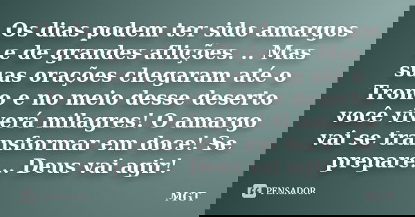 Os dias podem ter sido amargos e de grandes aflições. .. Mas suas orações chegaram até o Trono e no meio desse deserto você viverá milagres! O amargo vai se tra... Frase de MGT.