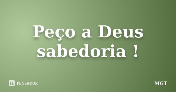 Peço a Deus sabedoria !... Frase de MGT.