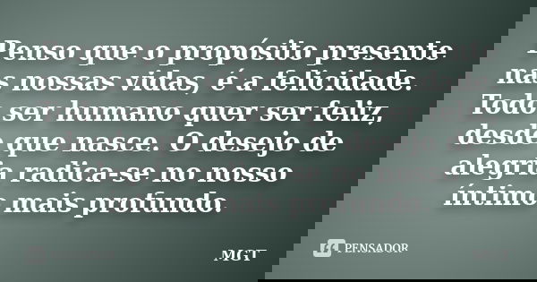 Penso que o propósito presente nas nossas vidas, é a felicidade. Todo ser humano quer ser feliz, desde que nasce. O desejo de alegria radica-se no nosso íntimo ... Frase de MGT.