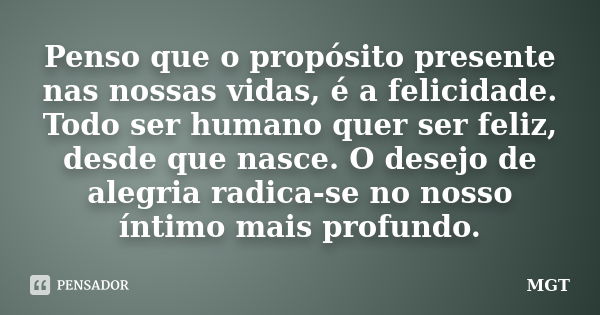 Penso que o propósito presente nas nossas vidas, é a felicidade. Todo ser humano quer ser feliz, desde que nasce. O desejo de alegria radica-se no nosso íntimo ... Frase de MGT.