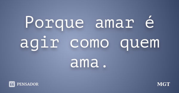 Porque amar é agir como quem ama.... Frase de MGT.