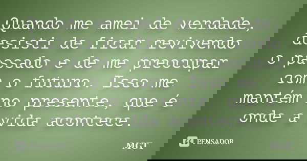 Quando me amei de verdade, desisti de ficar revivendo o passado e de me preocupar com o futuro. Isso me mantém no presente, que é onde a vida acontece.... Frase de MGT.