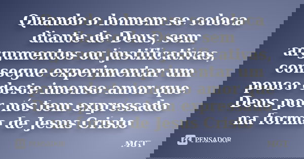 Quando o homem se coloca diante de Deus, sem argumentos ou justificativas, consegue experimentar um pouco deste imenso amor que Deus por nós tem expressado na f... Frase de MGT.