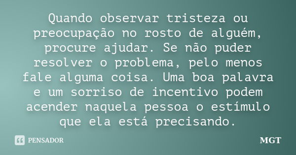 Quando observar tristeza ou preocupação no rosto de alguém, procure ajudar. Se não puder resolver o problema, pelo menos fale alguma coisa. Uma boa palavra e um... Frase de MGT.