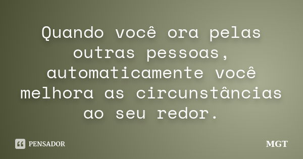 Quando você ora pelas outras pessoas, automaticamente você melhora as circunstâncias ao seu redor.... Frase de MGT.