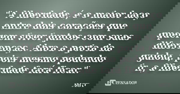 "A liberdade, é o maior laço entre dois corações que querem viver juntos com suas diferenças. Abra a porta da gaiola, pois mesmo podendo ir, a liberdade fa... Frase de MGT.