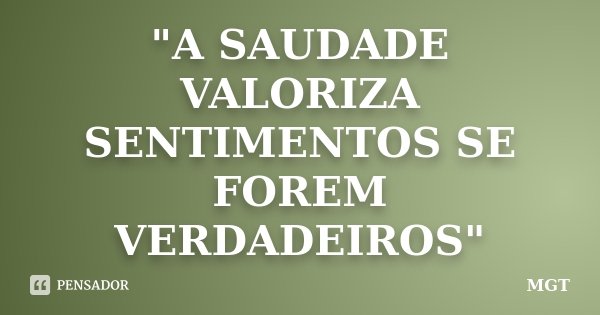 "A SAUDADE VALORIZA SENTIMENTOS SE FOREM VERDADEIROS"... Frase de MGT.