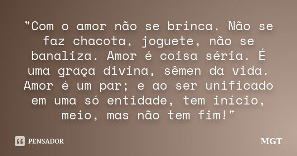 "Com o amor não se brinca. Não se faz chacota, joguete, não se banaliza. Amor é coisa séria. É uma graça divina, sêmen da vida. Amor é um par; e ao ser uni... Frase de MGT.