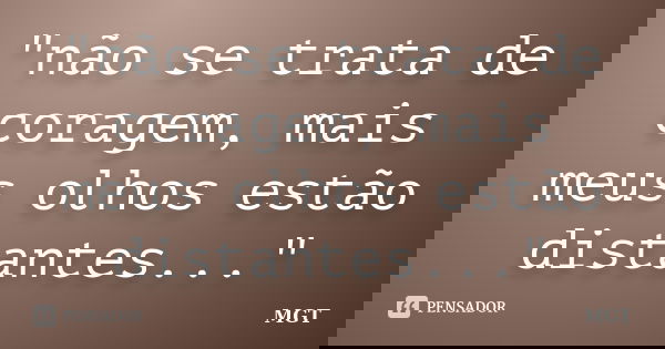 "não se trata de coragem, mais meus olhos estão distantes..."... Frase de MGT.