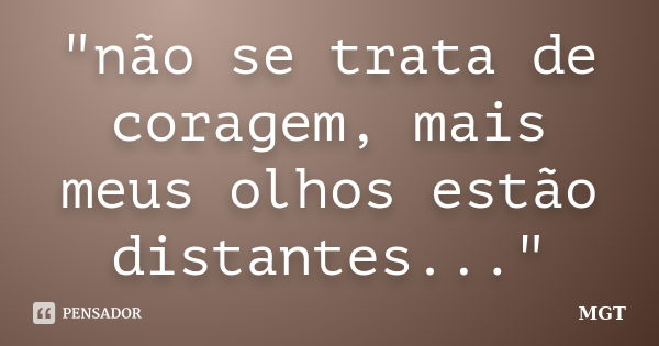 "não se trata de coragem, mais meus olhos estão distantes..."... Frase de MGT.