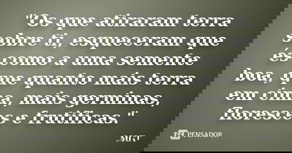 "Os que atiraram terra sobre ti, esqueceram que és como a uma semente boa, que quanto mais terra em cima, mais germinas, floresces e frutificas."... Frase de MGT.