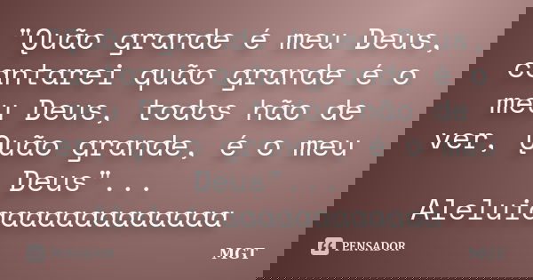 "Quão grande é meu Deus, cantarei quão grande é o meu Deus, todos hão de ver, Quão grande, é o meu Deus"... Aleluiaaaaaaaaaaaaa... Frase de MGT.