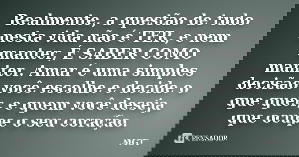 Realmente, a questão de tudo nesta vida não é TER, e nem manter, É SABER COMO manter. Amar é uma simples decisão você escolhe e decide o que quer, e quem você d... Frase de MGT.