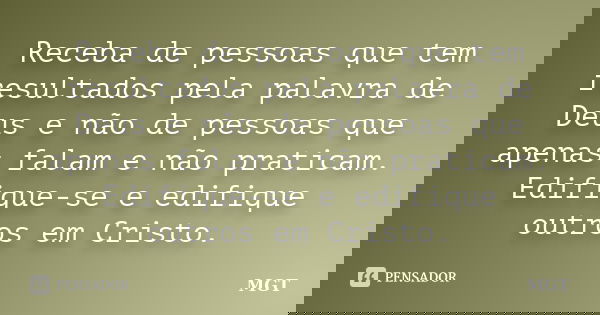 Receba de pessoas que tem resultados pela palavra de Deus e não de pessoas que apenas falam e não praticam. Edifique-se e edifique outros em Cristo.... Frase de MGT.
